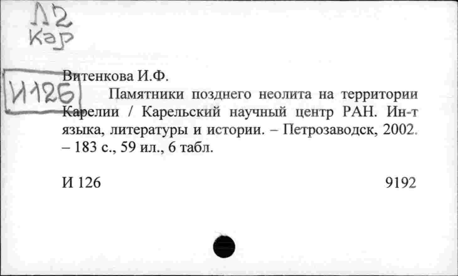 ﻿
Кар
тенкова И.Ф.
W&I Памятники позднего неолита на территории Карелии / Карельский научный центр РАН. Ин-т
языка, литературы и истории. - Петрозаводск, 2002.
- 183 с., 59 ил., 6 табл.
И 126
9192